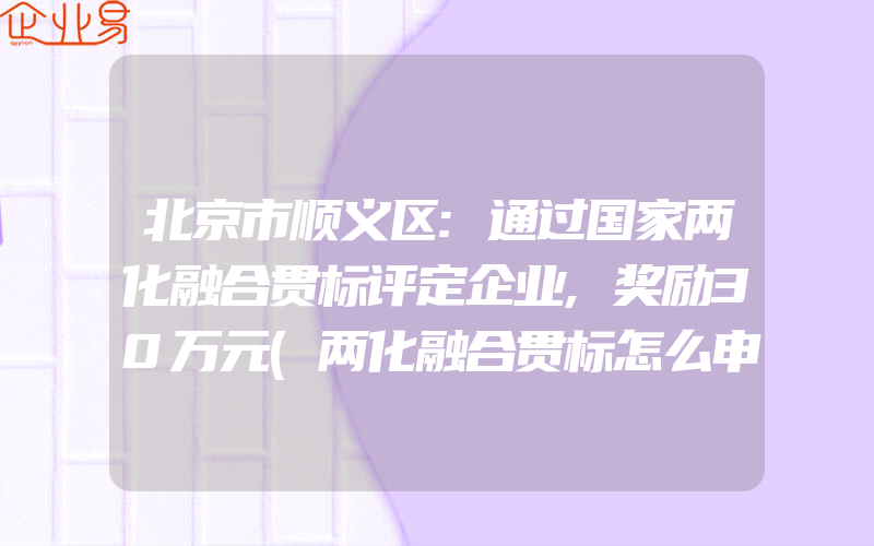 北京市顺义区:通过国家两化融合贯标评定企业,奖励30万元(两化融合贯标怎么申请)