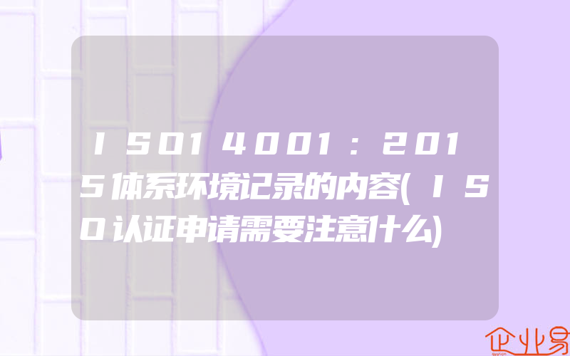 ISO14001:2015体系环境记录的内容(ISO认证申请需要注意什么)