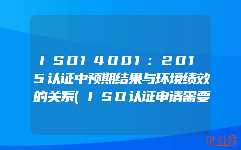 ISO14001:2015认证中预期结果与环境绩效的关系(ISO认证申请需要注意什么)