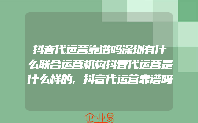 抖音代运营靠谱吗深圳有什么联合运营机构抖音代运营是什么样的,抖音代运营靠谱吗有什么做的好的代运营公司抖音代运营可靠吗