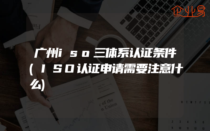 广州iso三体系认证条件(ISO认证申请需要注意什么)