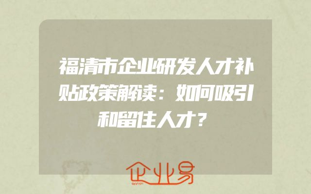 福清市企业研发人才补贴政策解读：如何吸引和留住人才？
