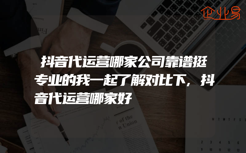 抖音代运营哪家公司靠谱挺专业的我一起了解对比下,抖音代运营哪家好