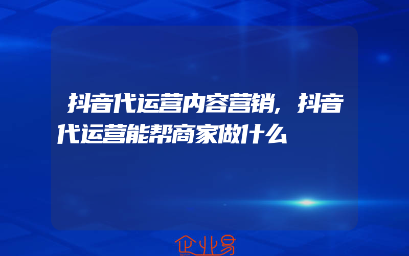 抖音代运营内容营销,抖音代运营能帮商家做什么