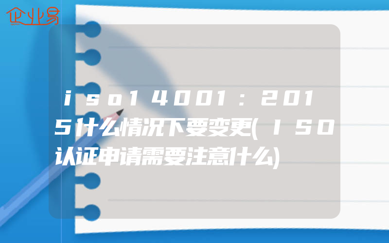 iso14001:2015什么情况下要变更(ISO认证申请需要注意什么)