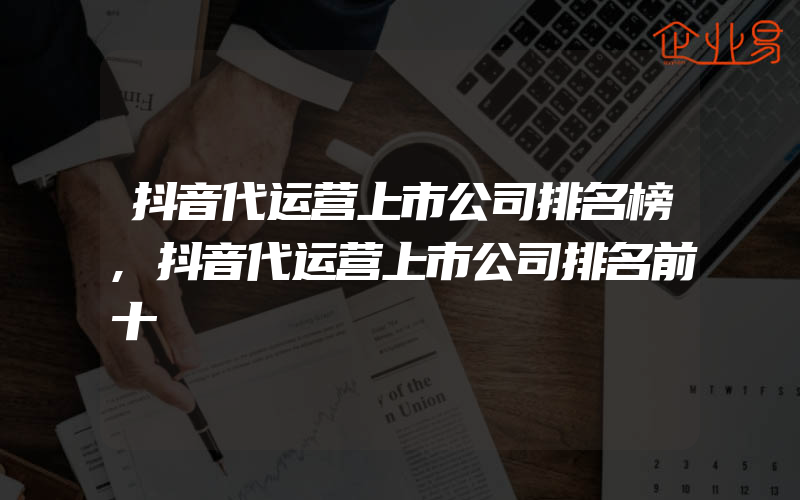 抖音代运营上市公司排名榜,抖音代运营上市公司排名前十