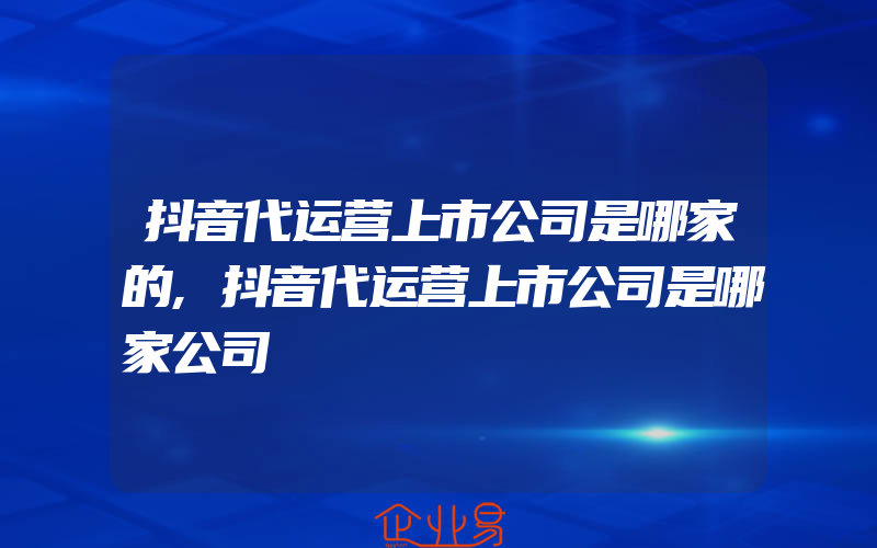 抖音代运营上市公司是哪家的,抖音代运营上市公司是哪家公司