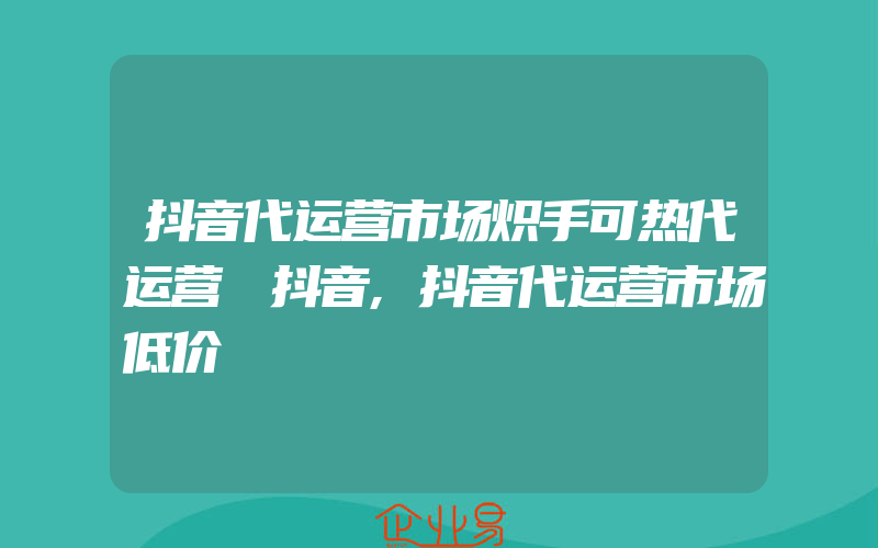 抖音代运营市场炽手可热代运营 抖音,抖音代运营市场低价