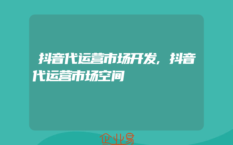 抖音代运营市场开发,抖音代运营市场空间