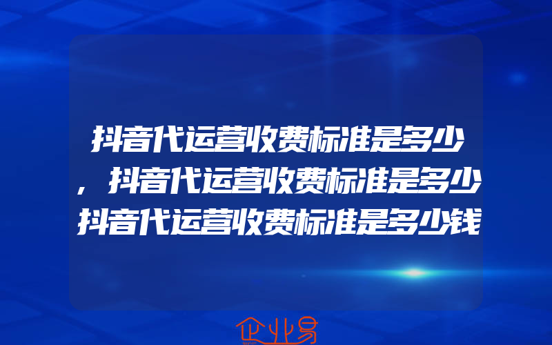 抖音代运营收费标准是多少,抖音代运营收费标准是多少抖音代运营收费标准是多少钱