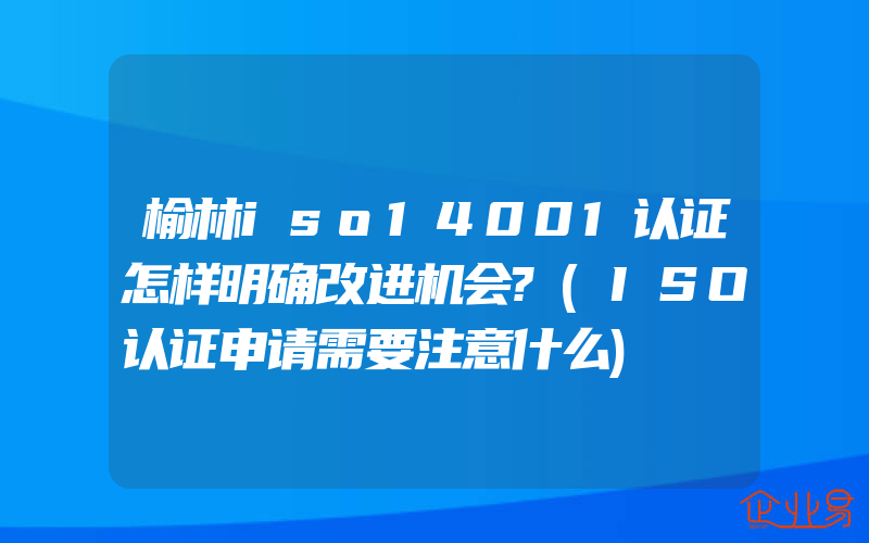 榆林iso14001认证怎样明确改进机会?(ISO认证申请需要注意什么)