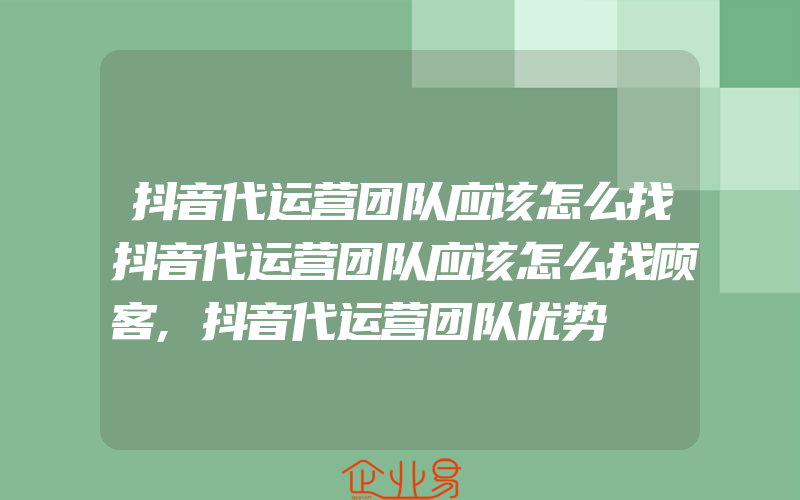 抖音代运营团队应该怎么找抖音代运营团队应该怎么找顾客,抖音代运营团队优势