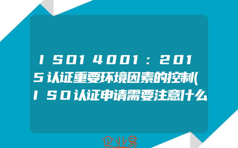 ISO14001:2015认证重要环境因素的控制(ISO认证申请需要注意什么)