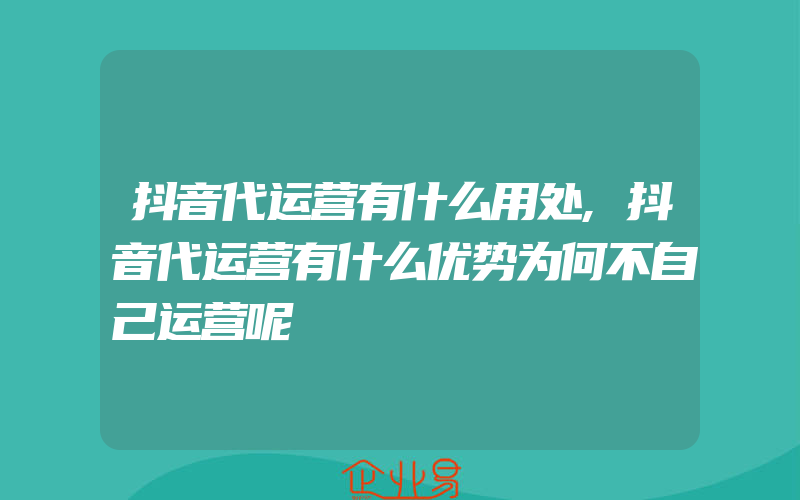 抖音代运营有什么用处,抖音代运营有什么优势为何不自己运营呢