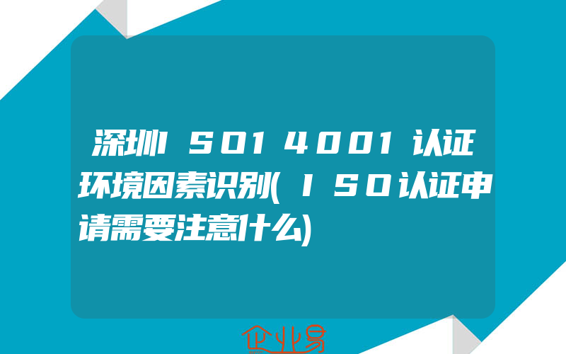 深圳ISO14001认证环境因素识别(ISO认证申请需要注意什么)