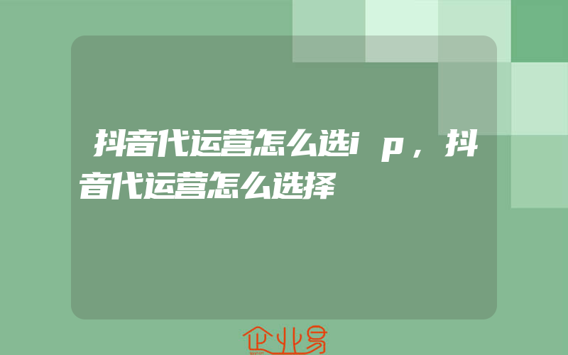 抖音代运营怎么选ip,抖音代运营怎么选择