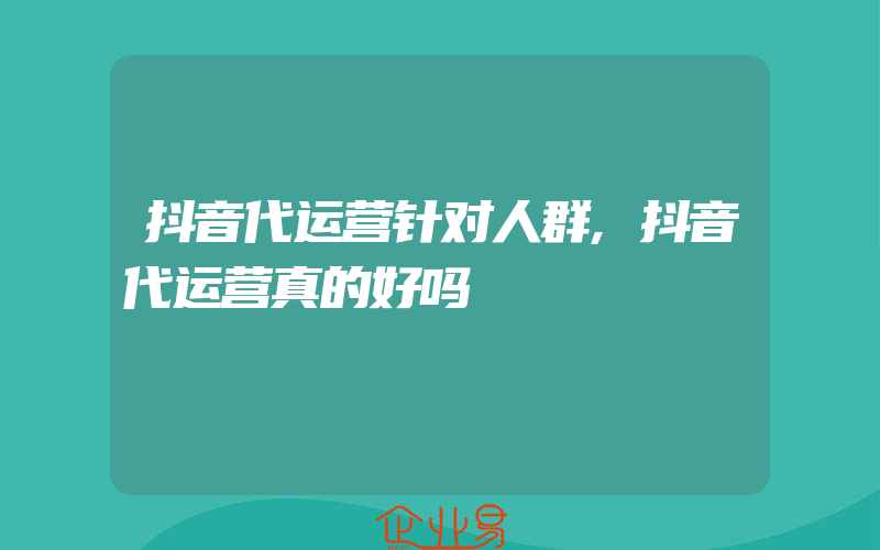 抖音代运营针对人群,抖音代运营真的好吗