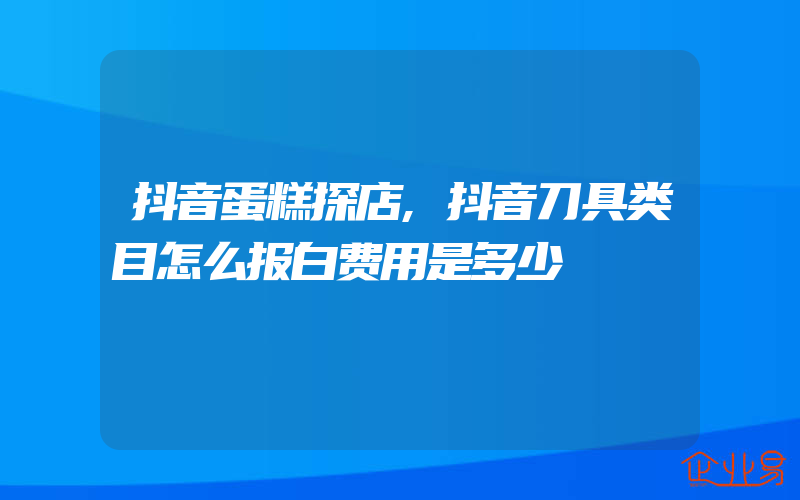 抖音蛋糕探店,抖音刀具类目怎么报白费用是多少