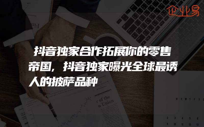 抖音独家合作拓展你的零售帝国,抖音独家曝光全球最诱人的披萨品种