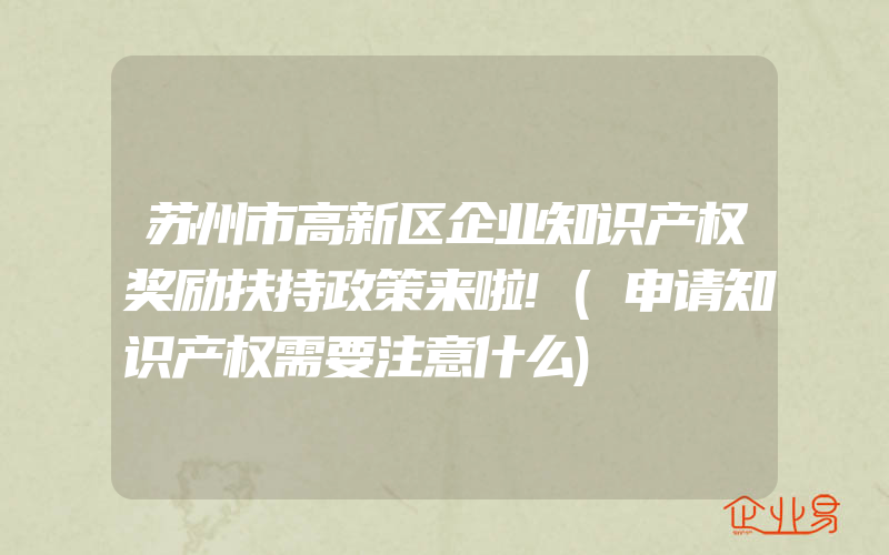 苏州市高新区企业知识产权奖励扶持政策来啦!(申请知识产权需要注意什么)