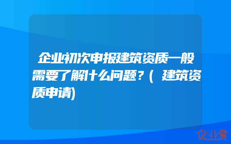 企业初次申报建筑资质一般需要了解什么问题？(建筑资质申请)