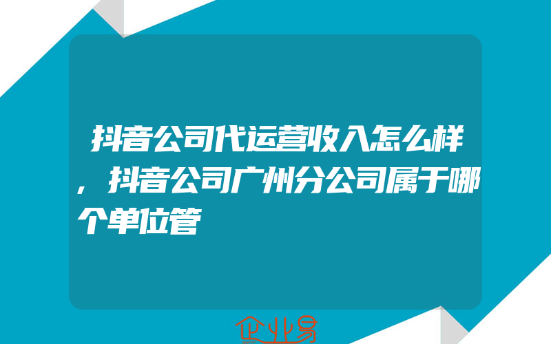 抖音公司代运营收入怎么样,抖音公司广州分公司属于哪个单位管