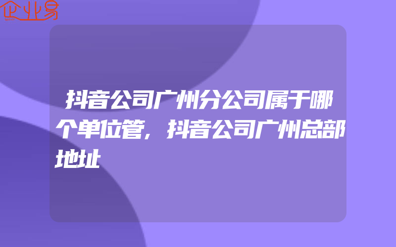 抖音公司广州分公司属于哪个单位管,抖音公司广州总部地址