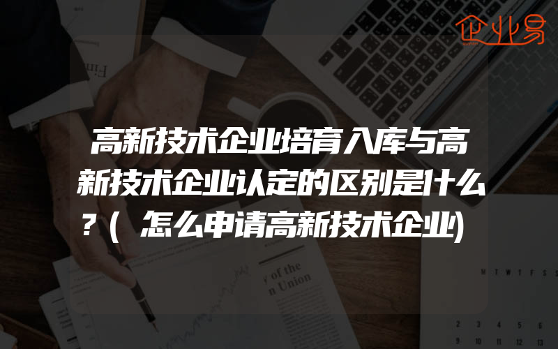 高新技术企业培育入库与高新技术企业认定的区别是什么？(怎么申请高新技术企业)