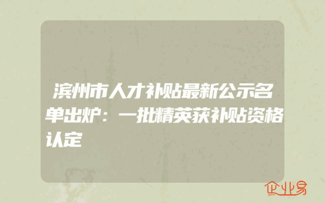 滨州市人才补贴最新公示名单出炉：一批精英获补贴资格认定