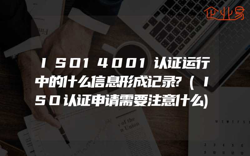 ISO14001认证运行中的什么信息形成记录?(ISO认证申请需要注意什么)