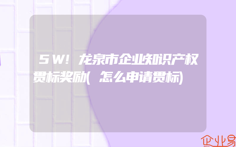 5W!龙泉市企业知识产权贯标奖励(怎么申请贯标)