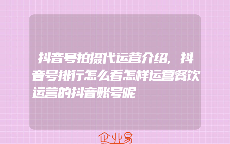 抖音号拍摄代运营介绍,抖音号排行怎么看怎样运营餐饮运营的抖音账号呢