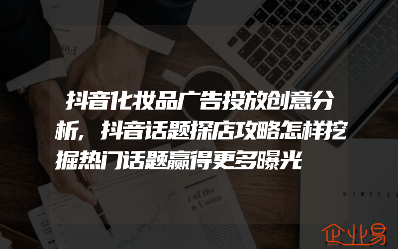 抖音化妆品广告投放创意分析,抖音话题探店攻略怎样挖掘热门话题赢得更多曝光