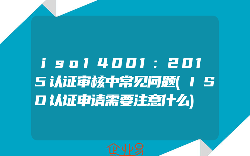 iso14001:2015认证审核中常见问题(ISO认证申请需要注意什么)