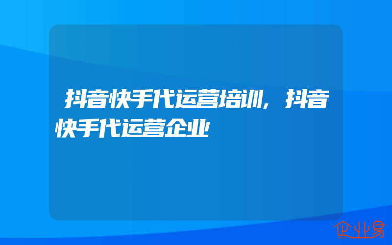 抖音快手代运营培训,抖音快手代运营企业