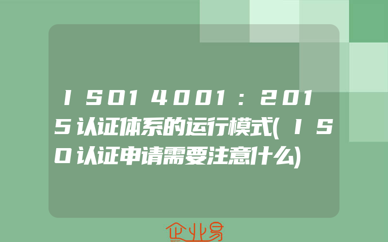 ISO14001:2015认证体系的运行模式(ISO认证申请需要注意什么)