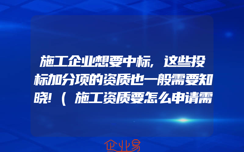 施工企业想要中标,这些投标加分项的资质也一般需要知晓!(施工资质要怎么申请需要注意什么)