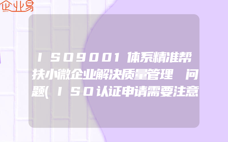 ISO9001体系精准帮扶小微企业解决质量管理​问题(ISO认证申请需要注意什么)