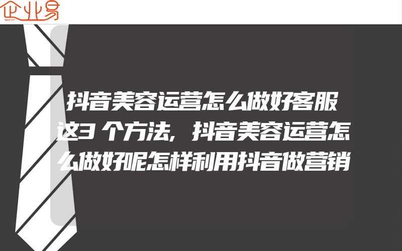 抖音美容运营怎么做好客服这3个方法,抖音美容运营怎么做好呢怎样利用抖音做营销