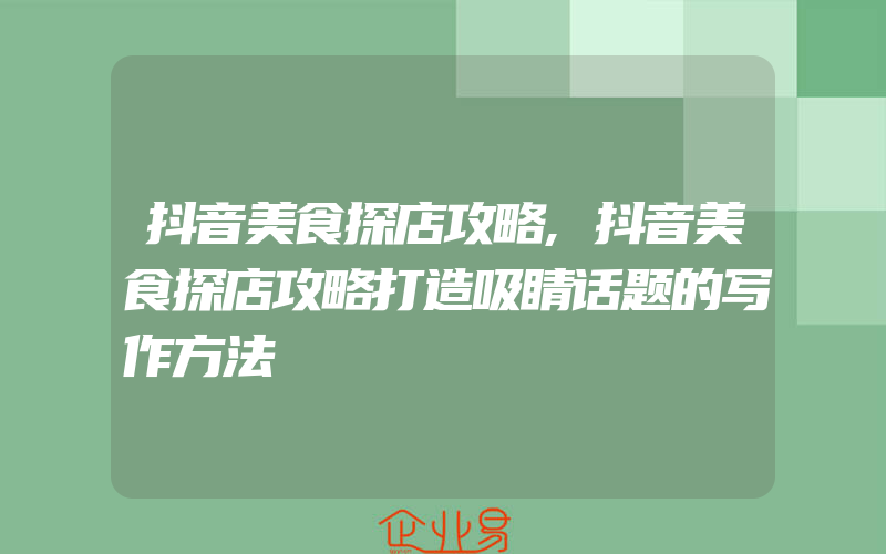 抖音美食探店攻略,抖音美食探店攻略打造吸睛话题的写作方法