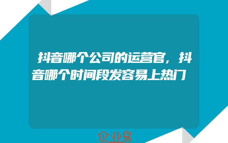 抖音哪个公司的运营官,抖音哪个时间段发容易上热门