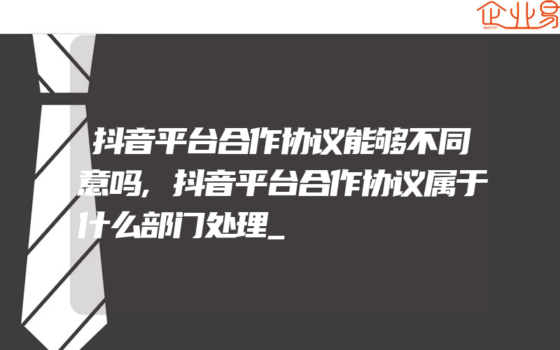 抖音平台合作协议能够不同意吗,抖音平台合作协议属于什么部门处理_