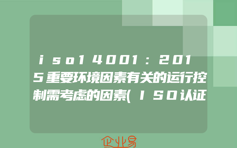 iso14001:2015重要环境因素有关的运行控制需考虑的因素(ISO认证申请需要注意什么)