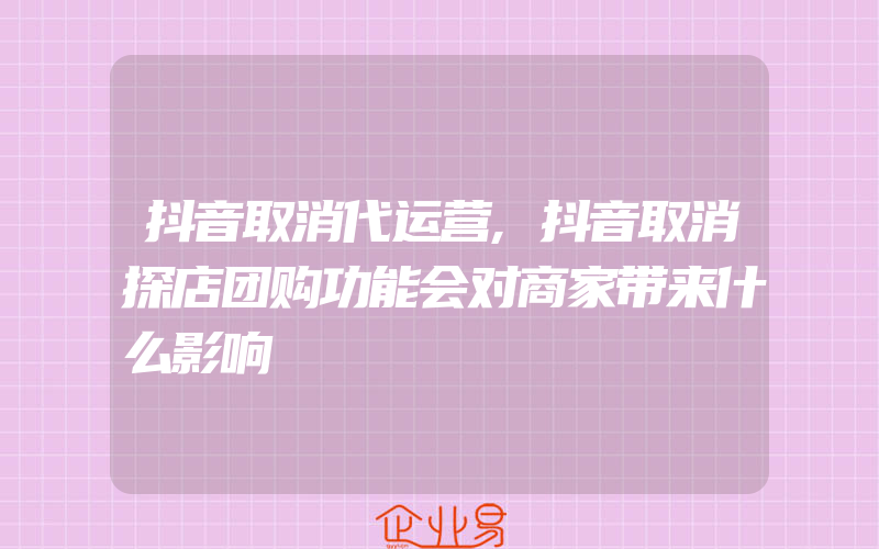 抖音取消代运营,抖音取消探店团购功能会对商家带来什么影响