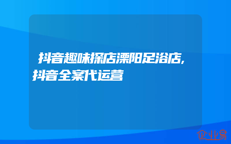 抖音趣味探店溧阳足浴店,抖音全案代运营