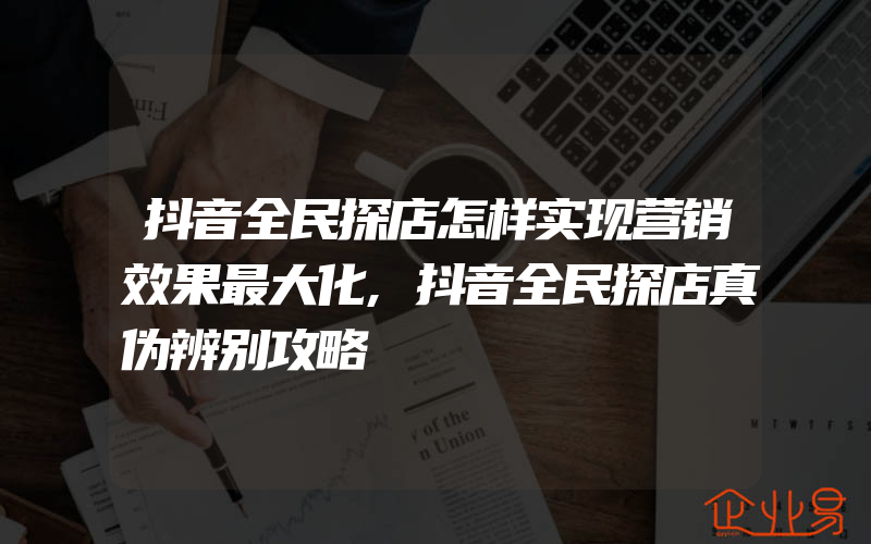 抖音全民探店怎样实现营销效果最大化,抖音全民探店真伪辨别攻略