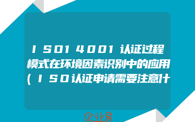 ISO14001认证过程模式在环境因素识别中的应用(ISO认证申请需要注意什么)