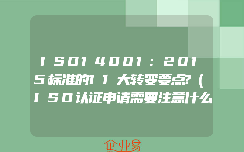 ISO14001:2015标准的11大转变要点?(ISO认证申请需要注意什么)