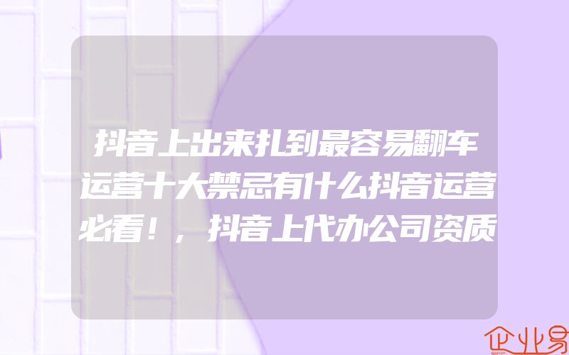 抖音上出来扎到最容易翻车运营十大禁忌有什么抖音运营必看！,抖音上代办公司资质是真的吗