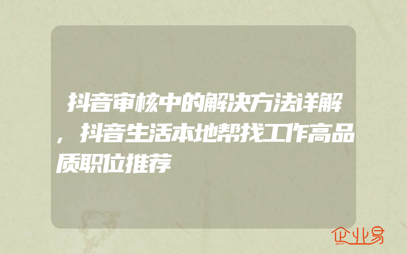 抖音审核中的解决方法详解,抖音生活本地帮找工作高品质职位推荐